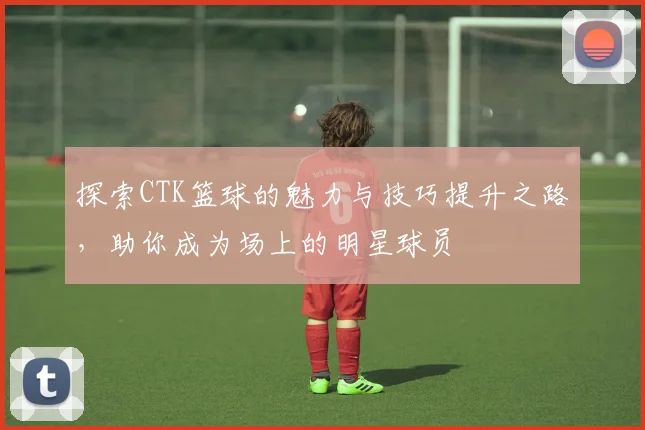 探索CTK篮球的魅力与技巧提升之路，助你成为场上的明星球员