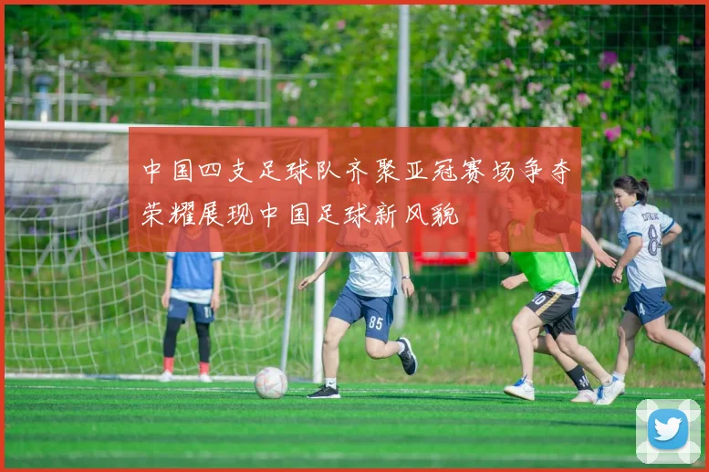 中国四支足球队齐聚亚冠赛场争夺荣耀展现中国足球新风貌