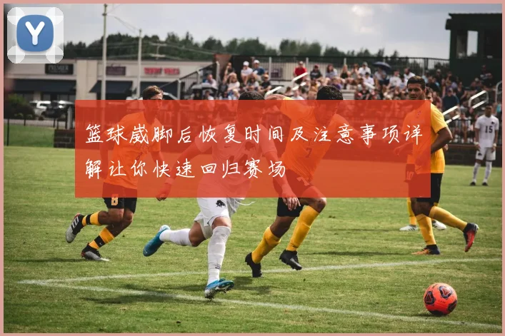 篮球崴脚后恢复时间及注意事项详解让你快速回归赛场