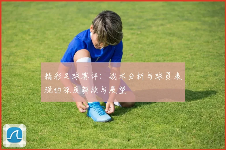 精彩足球赛评：战术分析与球员表现的深度解读与展望