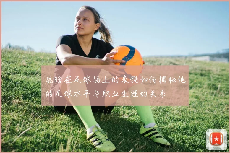 鹿晗在足球场上的表现如何揭秘他的足球水平与职业生涯的关系