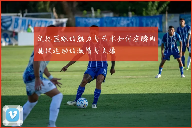 定格篮球的魅力与艺术如何在瞬间捕捉运动的激情与美感